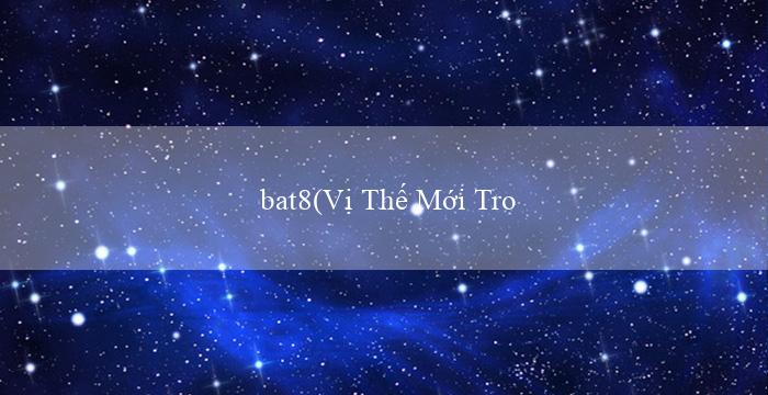 bat8(Vị Thế Mới Trong Thế Giới Cá Cược Vo88)