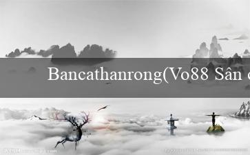 Bancathanrong(Vo88 Sân chơi đa dạng và độc đáo hoàn toàn mới)