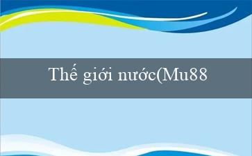 Thế giới nước(Mu88 – Trải nghiệm thú vị và phong cách mới)